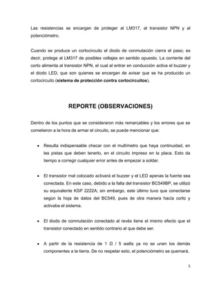 Las resistencias se encargan de proteger al LM317, al transistor NPN y al
potenciómetro.

Cuando se produce un cortocircuito el diodo de conmutación cierra el paso; es
decir, protege al LM317 de posibles voltajes en sentido opuesto. La corriente del
corto alimenta al transistor NPN, el cual al entrar en conducción activa el buzzer y
el diodo LED, que son quienes se encargan de avisar que se ha producido un
cortocircuito (sistema de protección contra cortocircuitos).

REPORTE (OBSERVACIONES)
Dentro de los puntos que se consideraron más remarcables y los errores que se
cometieron a la hora de armar el circuito, se puede mencionar que:

Resulta indispensable checar con el multímetro que haya continuidad, en
las pistas que deben tenerlo, en el circuito impreso en la placa. Esto da
tiempo a corregir cualquier error antes de empezar a soldar.

El transistor mal colocado activará el buzzer y el LED apenas la fuente sea
conectada. En este caso, debido a la falta del transistor BC549BP, se utilizó
su equivalente KSP 2222A; sin embargo, este último tuvo que conectarse
según la hoja de datos del BC549, pues de otra manera hacía corto y
activaba el sistema.

El diodo de conmutación conectado al revés tiene el mismo efecto que el
transistor conectado en sentido contrario al que debe ser.
A partir de la resistencia de 1 Ω / 5 watts ya no se unen los demás
componentes a la tierra. De no respetar esto, el potenciómetro se quemará.

5

 