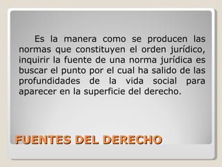 FUENTES DEL DERECHO Es la manera como se producen las normas que constituyen el orden jurídico, inquirir la fuente de una norma jurídica es buscar el punto por el cual ha salido de las profundidades de la vida social para aparecer en la superficie del derecho. 