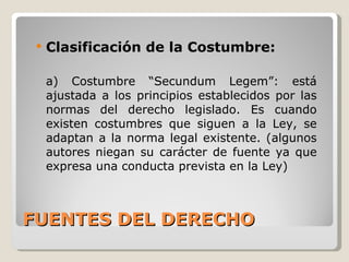 FUENTES DEL DERECHO Clasificación de la Costumbre: a) Costumbre “Secundum Legem”: está ajustada a los principios establecidos por las normas del derecho legislado. Es cuando existen costumbres que siguen a la Ley, se adaptan a la norma legal existente. (algunos autores niegan su carácter de fuente ya que expresa una conducta prevista en la Ley) 