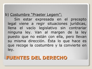 FUENTES DEL DERECHO b)  Costumbre “Praeter Legem”: Sin estar expresada en el precepto legal viene a regir situaciones jurídicas, llena el vacío legislativo sin contrariar ninguna ley. Van al margen de la ley puesto que no están con ella, pero llevan su misma dirección. Ésta lo que hace es que recoge la costumbre y la convierte en ley. 