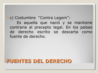 FUENTES DEL DERECHO c) Costumbre  “Contra Legem”: Es aquella que nació y se mantiene contraria al precepto legal. En los países de derecho escrito se descarta como fuente de derecho. 