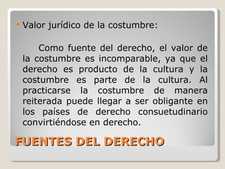 FUENTES DEL DERECHO Valor jurídico de la costumbre: Como fuente del derecho, el valor de la costumbre es incomparable, ya que el derecho es producto de la cultura y la costumbre es parte de la cultura. Al practicarse la costumbre de manera reiterada puede llegar a ser obligante en los países de derecho consuetudinario convirtiéndose en derecho. 