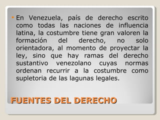 FUENTES DEL DERECHO En Venezuela, país de derecho escrito como todas las naciones de influencia latina, la costumbre tiene gran valoren la formación del derecho, no solo orientadora, al momento de proyectar la ley, sino que hay ramas del derecho sustantivo venezolano cuyas normas ordenan recurrir a la costumbre como supletoria de las lagunas legales. 