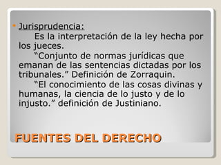 FUENTES DEL DERECHO Jurisprudencia: Es la interpretación de la ley hecha por los jueces. “ Conjunto de normas jurídicas que emanan de las sentencias dictadas por los tribunales.” Definición de Zorraquin. “ El conocimiento de las cosas divinas y humanas, la ciencia de lo justo y de lo injusto.” definición de Justiniano. 