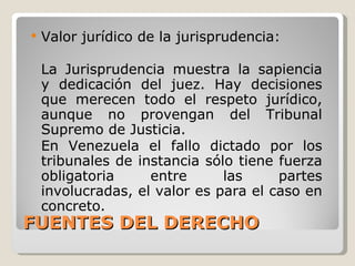 FUENTES DEL DERECHO Valor jurídico de la jurisprudencia: La Jurisprudencia muestra la sapiencia y dedicación del juez. Hay decisiones que merecen todo el respeto jurídico, aunque no provengan del Tribunal Supremo de Justicia. En Venezuela el fallo dictado por los tribunales de instancia sólo tiene fuerza obligatoria entre las partes involucradas, el valor es para el caso en concreto. 