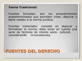 FUENTES DEL DERECHO Teoría Tradicional: Fuentes formales: son los procedimientos predeterminados que permiten crear, depurar y darle validez a la norma jurídica. Fuentes materiales: consiste en depurar y formalizar la norma, debe tener en cuenta una serie de factores de interés socio- cultural,  considerando  circunstancias, 