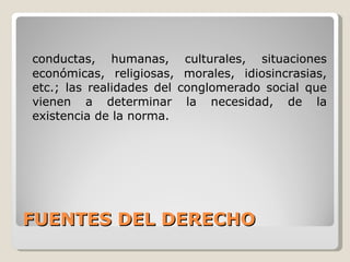 FUENTES DEL DERECHO conductas, humanas, culturales, situaciones económicas, religiosas, morales, idiosincrasias, etc.; las realidades del conglomerado social que vienen a determinar la necesidad, de la existencia de la norma. 