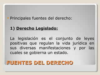 FUENTES DEL DERECHO Principales fuentes del derecho: 1)  Derecho Legislado: La legislación es el conjunto de leyes positivas que regulan la vida jurídica en sus diversas manifestaciones y por las cuales se gobierna un estado. 