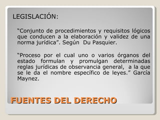 FUENTES DEL DERECHO LEGISLACIÓN: “ Conjunto de procedimientos y requisitos lógicos que conducen a la elaboración y validez de una norma jurídica”. Según  Du Pasquier. “ Proceso por el cual uno o varios órganos del estado formulan y promulgan determinadas reglas jurídicas de observancia general,  a la que se le da el nombre específico de leyes.” García Maynez.  