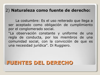 FUENTES DEL DERECHO 2)  Naturaleza como fuente de derecho: La costumbre: Es el uso reiterado que llega a ser aceptado como obligación de cumplimiento por el conglomerado social. “ La observación constante y uniforme de una regla de conducta, por los miembros de una comunidad social, con la convicción de que es una necesidad jurídica”. Di Ruggiero. 