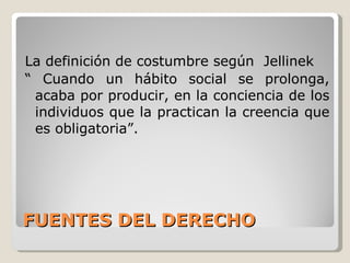 FUENTES DEL DERECHO La definición de costumbre según  Jellinek “  Cuando un hábito social se prolonga, acaba por producir, en la conciencia de los individuos que la practican la creencia que es obligatoria”. 