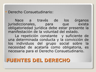 FUENTES DEL DERECHO Derecho Consuetudinario: Nace a través de los órganos jurisdiccionales, para que exista obligatoriedad jurídica debe estar presente la manifestación de la voluntad del estado.  La repetición constante  y suficiente de una determinada conducta y la convicción de los individuos del grupo social sobre la necesidad de acatarla como obligatoria, es necesaria para el Derecho Consuetudinario. 