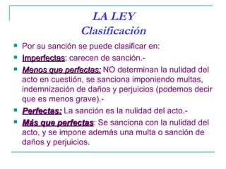 LA LEY
                   Clasificación
   Por su sanción se puede clasificar en:
   Imperfectas: carecen de sanción.-
    Imperfectas
   Menos que perfectas: NO determinan la nulidad del
    acto en cuestión, se sanciona imponiendo multas,
    indemnización de daños y perjuicios (podemos decir
    que es menos grave).-
   Perfectas: La sanción es la nulidad del acto.-
   Más que perfectas: Se sanciona con la nulidad del
              perfectas
    acto, y se impone además una multa o sanción de
    daños y perjuicios.
 
