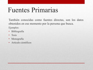 Fuentes Primarias
También conocidas como fuentes directas, son los datos
obtenidos en ese momento por la persona que busca.
Ejemplos:
• Bibliografía
• Tesis
• Monografía
• Artículo científicos
 