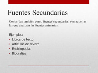 Fuentes Secundarias
Conocidas también como fuentes secundarias, son aquellas
las que analizan las fuentes primarias.
Ejemplos:
• Libros de texto
• Artículos de revista
• Enciclopedias
• Biografías
 