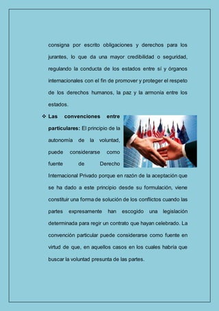 consigna por escrito obligaciones y derechos para los
jurantes, lo que da una mayor credibilidad o seguridad,
regulando la conducta de los estados entre sí y órganos
internacionales con el fin de promover y proteger el respeto
de los derechos humanos, la paz y la armonía entre los
estados.
 Las convenciones entre
particulares: El principio de la
autonomía de la voluntad,
puede considerarse como
fuente de Derecho
Internacional Privado porque en razón de la aceptación que
se ha dado a este principio desde su formulación, viene
constituir una forma de solución de los conflictos cuando las
partes expresamente han escogido una legislación
determinada para regir un contrato que hayan celebrado. La
convención particular puede considerarse como fuente en
virtud de que, en aquellos casos en los cuales habría que
buscar la voluntad presunta de las partes.
 