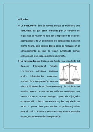 Indirectas
 La costumbre: Son las formas en que se manifiesta una
comunidad, ya que están formadas por un conjunto de
reglas que se revelan no sólo por la repetición de los actos
acompañados de un sentimiento de obligatoriedad ante un
mismo hecho, sino porque dados actos se realizan con el
convencimiento de que se están cumpliendo ciertas
obligaciones o se está ejerciendo un derecho.
 La jurisprudencia: Esta es otra fuente muy importante del
Derecho Internacional Privado.
Los diversos principios sentados
por los tribunales, los cuales son
producto de la interpretación que esos
mismos tribunales le han dado a normas y disposiciones de
nuestro derecho de una manera uniforme, constituyen una
fuente porque en un caso análogo o parecido el juzgador
encuentra allí un hecho de referencia y las mayoría de las
veces un punto clave para resolver un problema jurídico
para el cual no existía la norma expresa o esta resultaba
oscura, dudosa o de difícil interpretación.
 