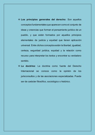  Los principios generales del derecho: Son aquellos
conceptosfundamentales que aparecen como el conjunto de
ideas y creencias que forman el pensamiento jurídico de un
pueblo, y que están formados por aquellos principios
elementales de justicia y equidad que tienen aplicación
universal. Entre dichos conceptosestán la libertad, igualdad,
certeza, seguridad jurídica, equidad y la relación como
recurso para interpretar los textos y encontrar su verdadero
sentido.
 La doctrina: La doctrina como fuente del Derecho
Internacional se conoce como la opinión de los
jurisconsultos y de las asociaciones especializadas. Puede
ser de carácter filosófico, sociológico o histórico.
 