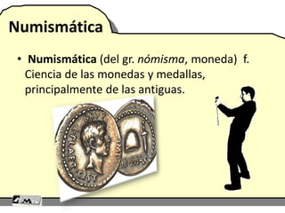 Numismática
• Numismática (del gr. nómisma, moneda) f.
Ciencia de las monedas y medallas,
principalmente de las antiguas.
 