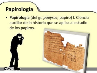 Papirología
• Papirología (del gr. pápyros, papiro) f. Ciencia
auxiliar de la historia que se aplica al estudio
de los papiros.
 