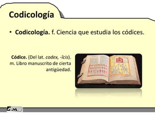 Codicología
• Codicología. f. Ciencia que estudia los códices.
Códice. (Del lat. codex, -ĭcis).
m. Libro manuscrito de cierta
antigüedad.
 