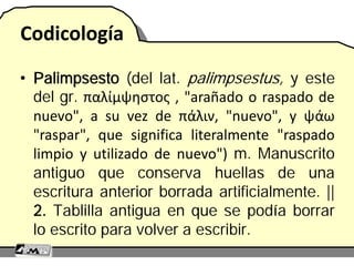 Codicología
• Palimpsesto (del lat. palimpsestus, y este
del gr. παλίμψηστος , "arañado o raspado de
nuevo", a su vez de πάλιν, "nuevo", y ψάω
"raspar", que significa literalmente "raspado
limpio y utilizado de nuevo") m. Manuscrito
antiguo que conserva huellas de una
escritura anterior borrada artificialmente. ||
2. Tablilla antigua en que se podía borrar
lo escrito para volver a escribir.
 