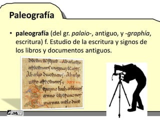 Paleografía
• paleografía (del gr. palaio-, antiguo, y -graphía,
escritura) f. Estudio de la escritura y signos de
los libros y documentos antiguos.
 