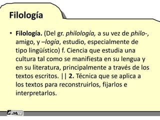 Filología
• Filología. (Del gr. philología, a su vez de philo-,
amigo, y –logía, estudio, especialmente de
tipo lingüístico) f. Ciencia que estudia una
cultura tal como se manifiesta en su lengua y
en su literatura, principalmente a través de los
textos escritos. || 2. Técnica que se aplica a
los textos para reconstruirlos, fijarlos e
interpretarlos.
 