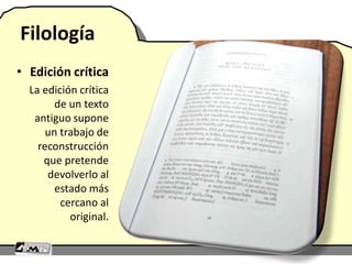 Filología
• Edición crítica
La edición crítica
de un texto
antiguo supone
un trabajo de
reconstrucción
que pretende
devolverlo al
estado más
cercano al
original.
 