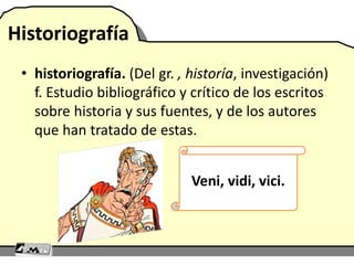 Historiografía
• historiografía. (Del gr. , historía, investigación)
f. Estudio bibliográfico y crítico de los escritos
sobre historia y sus fuentes, y de los autores
que han tratado de estas.
Veni, vidi, vici.
 