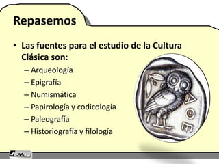 Repasemos
• Las fuentes para el estudio de la Cultura
Clásica son:
– Arqueología
– Epigrafía
– Numismática
– Papirología y codicología
– Paleografía
– Historiografía y filología
 