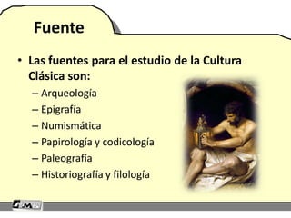 Fuente
• Las fuentes para el estudio de la Cultura
Clásica son:
– Arqueología
– Epigrafía
– Numismática
– Papirología y codicología
– Paleografía
– Historiografía y filología
 