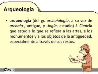 Arqueología
• arqueología (del gr. archaiología, a su vez de
archaio-, antiguo, y -logía, estudio) f. Ciencia
que estudia lo que se refiere a las artes, a los
monumentos y a los objetos de la antigüedad,
especialmente a través de sus restos.
 