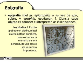 Epigrafía
• epigrafía (del gr. epigraphía, a su vez de epi-,
sobre, y -graphía, escritura). f. Ciencia cuyo
objeto es conocer e interpretar las inscripciones.
Inscripción. f. Escrito
grabado en piedra, metal
u otra materia duradera,
para conservar la
memoria de una
persona, de una cosa o
de un suceso
importante.
 