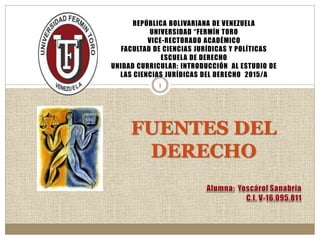 1
FUENTES DEL
DERECHO
REPÚBLICA BOLIVARIANA DE VENEZUELA
UNIVERSIDAD “FERMÍN TORO
VICE-RECTORADO ACADÉMICO
FACULTAD DE CIENCIAS JURÍDICAS Y POLÍTICAS
ESCUELA DE DERECHO
UNIDAD CURRICULAR: INTRODUCCIÓN AL ESTUDIO DE
LAS CIENCIAS JURÍDICAS DEL DERECHO 2015/A
 