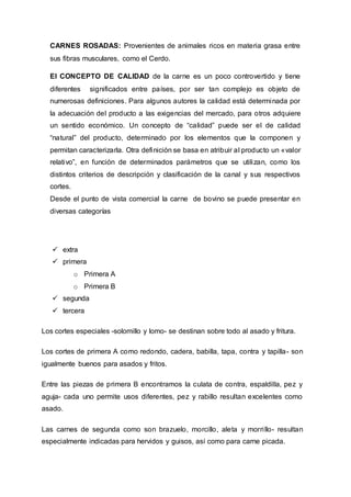 CARNES ROSADAS: Provenientes de animales ricos en materia grasa entre
sus fibras musculares, como el Cerdo.
El CONCEPTO DE CALIDAD de la carne es un poco controvertido y tiene
diferentes significados entre países, por ser tan complejo es objeto de
numerosas definiciones. Para algunos autores la calidad está determinada por
la adecuación del producto a las exigencias del mercado, para otros adquiere
un sentido económico. Un concepto de “calidad” puede ser el de calidad
“natural” del producto, determinado por los elementos que la componen y
permitan caracterizarla. Otra definición se basa en atribuir al producto un «valor
relativo”, en función de determinados parámetros que se utilizan, como los
distintos criterios de descripción y clasificación de la canal y sus respectivos
cortes.
Desde el punto de vista comercial la carne de bovino se puede presentar en
diversas categorías
 extra
 primera
o Primera A
o Primera B
 segunda
 tercera
Los cortes especiales -solomillo y lomo- se destinan sobre todo al asado y fritura.
Los cortes de primera A como redondo, cadera, babilla, tapa, contra y tapilla- son
igualmente buenos para asados y fritos.
Entre las piezas de primera B encontramos la culata de contra, espaldilla, pez y
aguja- cada uno permite usos diferentes, pez y rabillo resultan excelentes como
asado.
Las carnes de segunda como son brazuelo, morcillo, aleta y morrillo- resultan
especialmente indicadas para hervidos y guisos, así como para carne picada.
 