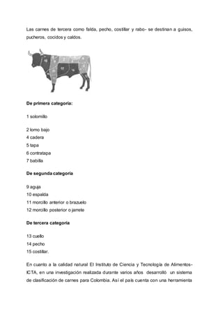 Las carnes de tercera como falda, pecho, costillar y rabo- se destinan a guisos,
pucheros, cocidos y caldos.
De primera categoría:
1 solomillo
2 lomo bajo
4 cadera
5 tapa
6 contratapa
7 babilla
De segunda categoría
9 aguja
10 espalda
11 morcillo anterior o brazuelo
12 morcillo posterior o jarrete
De tercera categoría
13 cuello
14 pecho
15 costillar.
En cuanto a la calidad natural El Instituto de Ciencia y Tecnología de Alimentos-
ICTA, en una investigación realizada durante varios años desarrolló un sistema
de clasificación de carnes para Colombia. Así el país cuenta con una herramienta
 