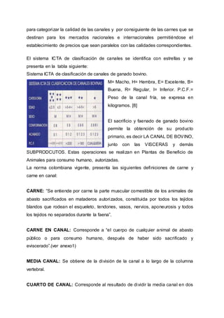 para categorizar la calidad de las canales y por consiguiente de las carnes que se
destinan para los mercados nacionales e internacionales permitiéndose el
establecimiento de precios que sean paralelos con las calidades correspondientes.
El sistema ICTA de clasificación de canales se identifica con estrellas y se
presenta en la tabla siguiente:
Sistema ICTA de clasificación de canales de ganado bovino.
M= Macho, H= Hembra, E= Excelente, B=
Buena, R= Regular, I= Inferior. P.C.F.=
Peso de la canal fría, se expresa en
kilogramos. [8]
El sacrificio y faenado de ganado bovino
permite la obtención de su producto
primario, es decir LA CANAL DE BOVINO,
junto con las VISCERAS y demás
SUBPRODCUTOS. Estas operaciones se realizan en Plantas de Beneficio de
Animales para consumo humano, autorizadas.
La norma colombiana vigente, presenta las siguientes definiciones de carne y
carne en canal:
CARNE: “Se entiende por carne la parte muscular comestible de los animales de
abasto sacrificados en mataderos autorizados, constituida por todos los tejidos
blandos que rodean el esqueleto, tendones, vasos, nervios, aponeurosis y todos
los tejidos no separados durante la faena”.
CARNE EN CANAL: Corresponde a “el cuerpo de cualquier animal de abasto
público o para consumo humano, después de haber sido sacrificado y
eviscerado”.(ver anexo1)
MEDIA CANAL: Se obtiene de la división de la canal a lo largo de la columna
vertebral.
CUARTO DE CANAL: Corresponde al resultado de dividir la media canal en dos
 