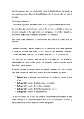 tener los vacunos para ser sacrificados, hasta la clasificación de las canales y
las especificaciones del control de calidad que debe llevarse a cabo en todo el
proceso.
Según este real decreto:
Los bovinos cuyo peso vivo sea superior a 300 kilogramos serán sacrificados.
Se entenderá por canal el cuerpo entero del animal sacrificado tal como se
presenta después de las operaciones de sangrado, eviscerado y desollado,
procedente de bovinos sacrificados conforme a lo establecido.
Esta canal será presentada a clasificación: Sin cabeza ni patas, Sin los
órganos.
La Media canal será la pieza obtenida por la separación de la canal siguiendo
el plano de simetría que pasa por el centro de las vértebras cervicales,
dorsales, lumbares y sacras y por el centro del esternón y la sínfisis púbica.
Se entenderá por cuartos cada una de las dos partes en que se dividen
tradicionalmente cada media canal, denominados respectivamente cuarto
delantero y cuarto trasero.
Todas las canales o medias canales de vacuno pesado a las que se refiere
este Real Decreto, se clasificarán en alguna de las categorías siguientes:
 Categoría A: canales de machos jóvenes sin castrar de menos de dos
años.
 Categoría B: canales de otros machos sin castrar.
 Categoría C: canales de machos castrados.
 Categoría D: canales de hembras que hayan parido.
 Categoría E: canales de otras hembras.
La clasificación de las canales se realizará en el interior del matadero a más
tardar en el plazo de una hora desde el inicio de las operaciones de sacrificio y
se utilizarán las subclases específicamente designadas.
 