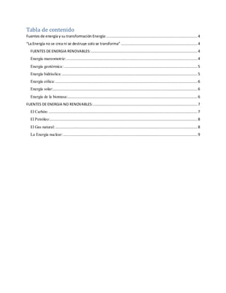 Tabla de contenido
Fuentes de energía y su transformación Energía:.................................................................................. 4
“La Energía no se crea ni se destruye solo se transforma” .....................................................................4
FUENTES DE ENERGIA RENOVABLES:................................................................................................ 4
Energía mareomotriz:...................................................................................................................... 4
Energía geotérmica: ........................................................................................................................ 5
Energía hidráulica:.......................................................................................................................... 5
Energía eólica:................................................................................................................................ 6
Energía solar:..................................................................................................................................6
Energía de la biomasa:..................................................................................................................... 6
FUENTES DE ENERGIA NO RENOVABLES:.............................................................................................. 7
El Carbón:......................................................................................................................................7
El Petróleo:.....................................................................................................................................8
El Gas natural:................................................................................................................................ 8
La Energía nuclear:......................................................................................................................... 9
 