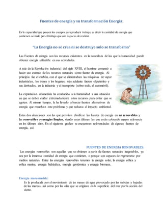 Fuentes de energía y su transformación Energía:
Es la capacidad que poseen los cuerpos para producir trabajo; es decir la cantidad de energía que
contienen se mide por el trabajo que son capaces de realizar.
“La Energía no se crea ni se destruye solo se transforma”
Las Fuentes de energía son los recursos existentes en la naturaleza de los que la humanidad puede
obtener energía utilizable en sus actividades.
A raíz de la Revolución industrial del siglo XVIII, el hombre comenzó a
hacer uso extenso de los recursos naturales como fuente de energía. Al
principio fue el carbón, con el que se alimentaban las máquinas de vapor
industriales, los trenes y los hogares; más adelante fueron el petróleo y
sus derivados, en la industria y el transporte (sobre todo, el automóvil).
La explotación desmedida ha conducido a la humanidad a una situación
en que se deben cuidar extremadamente estos recursos para evitar que se
agoten. Al mismo tiempo, la ha llevado a buscar fuentes alternativas de
energía que resuelvan este problema y que reduzca el impacto ambiental.
Estas dos situaciones son las que permiten clasificar las fuentes de energía en no renovables y
las renovables o energías limpias, siendo estas últimas las que están cobrando mayor relevancia
en los últimos años. En el siguiente gráfico se encuentran referenciadas de algunas fuentes de
energía, así:
FUENTES DE ENERGIA RENOVABLES:
Las energías renovables son aquellas que se obtienen a partir de fuentes naturales inagotables, ya
sea por la inmensa cantidad de energía que contienen, o porque son capaces de regenerarse por
medios naturales. Entre las energías renovables tenemos la energía solar, la energía eólica y
eólica marina, energía hidráulica, energía geotérmica y energía biomasa.
Energía mareomotriz:
Es la producida por el movimiento de las masas de agua provocado por las subidas y bajadas
de las mareas, así como por las olas que se originan en la superficie del mar por la acción del
viento.
 