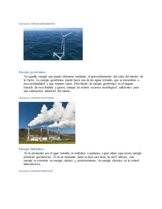 Ilustración 1 ENRGIA MAREOMOTRIZ
Energía geotérmica:
Es aquella energía que puede obtenerse mediante el aprovechamiento del calor del interior de
la Tierra. La energía geotérmica puede hacer uso de las aguas termales que se encuentran a
poca profundidad y que emanan vapor. Otra fuente de energía geotérmica es el magma
(mezcla de roca fundida y gases), aunque no existen recursos tecnológicos suficientes para
una explotación industrial del mismo.
Ilustración 2 ENERGIA GEOTERMICA
Energía hidráulica:
Es la producida por el agua retenida en embalses o pantanos a gran altura (que posee energía
potencial gravitatoria). Si en un momento dado se deja caer hasta un nivel inferior, esta
energía se convierte en energía cinética y, posteriormente, en energía eléctrica en la central
hidroeléctrica.
Ilustración 3 ENERGIA HIDRAULICA
 