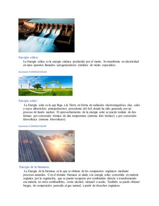 Energía eólica:
La Energía eólica es la energía cinética producida por el viento. Se transforma en electricidad
en unos aparatos llamados aerogeneradores (molinos de viento especiales).
Ilustración 4 ENERGIA EOLICA
Energía solar:
La Energía solar es la que llega a la Tierra en forma de radiación electromagnética (luz, calor
y rayos ultravioleta principalmente) procedente del Sol, donde ha sido generada por un
proceso de fusión nuclear. El aprovechamiento de la energía solar se puede realizar de dos
formas: por conversión térmica de alta temperatura (sistema foto térmico) y por conversión
fotovoltaica (sistema fotovoltaico).
Ilustración 5 ENERGIA SOLAR
Energía de la biomasa:
La Energía de la biomasa es la que se obtiene de los compuestos orgánicos mediante
procesos naturales. Con el término biomasa se alude a la energía solar, convertida en materia
orgánica por la vegetación, que se puede recuperar por combustión directa o transformando
esa materia en otros combustibles, como alcohol, metanol o aceite. También se puede obtener
biogás, de composición parecida al gas natural, a partir de desechos orgánicos.
 