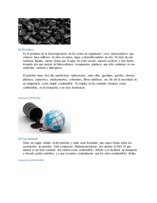 El Petróleo:
Es el producto de la descomposición de los restos de organismos vivos microscópicos que
vivieron hace millones de años en mares, lagos y desembocaduras de ríos. Se trata de una
sustancia líquida, menos densa que el agua, de color oscuro, aspecto aceitoso y olor fuerte,
formada por una mezcla de hidrocarburos (compuestos químicos que sólo contienen en sus
moléculas carbono e hidrógeno).
El petróleo tiene, hoy día, muchísimas aplicaciones, entre ellas: gasolinas, gasóleo, abonos,
plásticos, explosivos, medicamentos, colorantes, fibras sintéticas, etc. De ahí la necesidad de
no malgastarlo como simple combustible. Se emplea en las centrales térmicas como
combustible, en el transporte y en usos domésticos.
Ilustración 8 PETROLEO
El Gas natural:
Tiene un origen similar al del petróleo y suele estar formando una capa o bolsa sobre los
yacimientos de petróleo. Está compuesto, fundamentalmente, por metano (CH4). El gas
natural es un buen sustituto del carbón como combustible, debido a su facilidad de transporte
y elevado poder calorífico y a que es menos contaminante que los otros combustibles fósiles.
Ilustración 9 GASNATURAL
 
