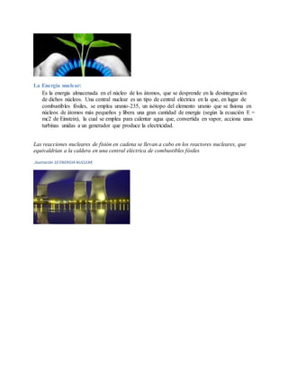 La Energía nuclear:
Es la energía almacenada en el núcleo de los átomos, que se desprende en la desintegración
de dichos núcleos. Una central nuclear es un tipo de central eléctrica en la que, en lugar de
combustibles fósiles, se emplea uranio-235, un isótopo del elemento uranio que se fisiona en
núcleos de átomos más pequeños y libera una gran cantidad de energía (según la ecuación E =
mc2 de Einstein), la cual se emplea para calentar agua que, convertida en vapor, acciona unas
turbinas unidas a un generador que produce la electricidad.
Las reacciones nucleares de fisión en cadena se llevan a cabo en los reactores nucleares, que
equivaldrían a la caldera en una central eléctrica de combustibles fósiles
.Ilustración 10 ENERGIA NUCLEAR
 