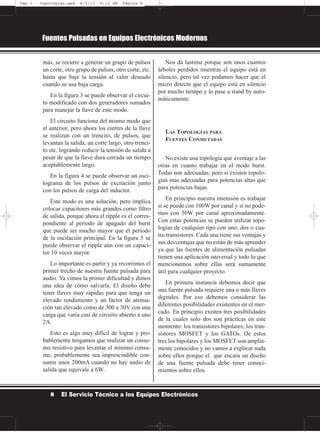 más, se recurre a generar un grupo de pulsos
un corte, otro grupo de pulsos, otro corte, etc.
hasta que baje la tensión al valor deseado
cuando se usa baja carga.
En la figura 3 se puede observar el circui-
to modificado con dos generadores sumados
para manejar la llave de este modo.
El circuito funciona del mismo modo que
el anterior, pero ahora los cierres de la llave
se realizan con un trencito, de pulsos, que
levantan la salida, un corte largo, otro trenci-
to etc. logrando reducir la tensión de salida a
pesar de que la llave dura cerrada un tiempo
aceptablemente largo.
En la figura 4 se puede observar un osci-
lograma de los pulsos de excitación junto
con los pulsos de carga del inductor.
Este modo es una solución, pero implica
colocar capacitores más grandes como filtro
de salida, porque ahora el ripple es el corres-
pondiente al período de apagado del burst
que puede ser mucho mayor que el período
de la oscilación principal. En la figura 5 se
puede observar el ripple aún con un capaci-
tor 10 veces mayor.
Lo importante es partir y ya recorrimos el
primer trecho de nuestra fuente pulsada para
audio. Ya vimos la primer dificultad y dimos
una idea de cómo salvarla. El diseño debe
tener llaves muy rápidas para que tenga un
elevado rendimiento y un factor de atenua-
ción tan elevado como de 300 a 30V con una
carga que varía casi de circuito abierto a uno
2A.
Esto es algo muy difícil de lograr y pro-
bablemente tengamos que realizar un consu-
mo resistivo para levantar el mínimo consu-
mo, probablemente sea imprescindible con-
sumir unos 200mA cuando no hay audio de
salida que equivale a 6W.
Nos dá lastima porque son unos cuantos
árboles perdidos mientras el equipo está en
silencio, pero tal vez podamos hacer que el
micro detecte que el equipo está en silencio
por mucho tiempo y lo pase a stand by auto-
máticamente.
LAS TOPOLOGÍAS PARA
FUENTES CONMUTADAS
No existe una topología que aventaje a las
otras en cuanto trabajar en el modo burst.
Todas son adecuadas; pero si existen topolo-
gías mas adecuadas para potencias altas que
para potencias bajas.
En principio nuestra intensión es trabajar
si se puede con 100W por canal y si no pode-
mos con 50W por canal aproximadamente.
Con estas potencias se pueden utilizar topo-
logías de cualquier tipo con uno, dos o cua-
tro transistores. Cada una tiene sus ventajas y
sus desventajas que no están de más aprender
ya que las fuentes de alimentación pulsadas
tienen una aplicación universal y todo lo que
mencionemos sobre ellas será sumamente
útil para cualquier proyecto.
En primera instancia debemos decir que
una fuente pulsada requiere una o más llaves
digitales. Por eso debemos considerar las
diferentes posibilidades existentes en el mer-
cado. En principio existen tres posibilidades
de la cuales solo dos son prácticas en este
momento: los transistores bipolares; los tran-
sistores MOSFET y los GATOs. De estos
tres los bipolares y los MOSFET son amplia-
mente conocidos y no vamos a explicar nada
sobre ellos porque el que encara un diseño
de una fuente pulsada debe tener conoci-
mientos sobre ellos.
Fuentes Pulsadas en Equipos Electrónicos Modernos
8 El Servicio Técnico a los Equipos Electrónicos
Cap 1 - topologías.qxd 8/2/11 6:12 AM Página 8
 