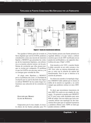 Nos quedan el último grito de la moda en
llaves digitales que son los GATOs; podemos
considerarlos como una mezcla de transistor
bipolar y MOSFET que presentan las venta-
jas de los transistores bipolares, con referen-
cia a su tensión colector emisor, sin los pro-
blemas de excitación que ellos poseen por-
que se excitan por compuerta. El problema
es que los GATOs son aun muy nuevos y no
se consigue gran variedad de ellos.
Al elegir entre Bipolares y MOSFET
priva el problema del costo y la facilidad de
excitación por lo cual la decisión mas lógica
es utilizar MOSFET de los cuales luego rea-
lizaremos una selección de los existentes en
plaza.
ELECCIÓN DEL MOSFET
LLAVE DE POTENCIA
Empecemos por lo mas simple; el circui-
to clásico de las fuentes pulsadas para TV.
Estas fuentes poseen una fuente primaria no
regulada idéntica a la que vamos a utilizar
nosotros que es la de 220V rectificada con un
puente de rectificadores y un capacitor elec-
trolítico de unos 330µF x 450V.
Esta tensión es de 310V y nuestra fuente
la debe convertir en un valor cercano a los
30V. Este valor no interesa demasiado por-
que se varía con la relación de espiras del
transformador. Pero lo que si interesa es la
tensión de primario.
En efecto de acuerdo a la topología elegi-
da el MOSFET debe admitir por lo menos el
doble de la tensión no regulada y un cierto
margen que podemos estimar en unos 200V
más.
Es decir que necesitamos transistores de
unos 800V los cuales no son simples de con-
seguir. En general se pueden usar MOSFET
de TV pero estos están diseñados para unos
80W de salida. Esto nos indica que sería con-
veniente utilizar una topología de dos tran-
sistores llave para que se repartan la potencia
y podamos obtener unos 160W en total que
pueden estirarse a 200W.
TOPOLOGÍAS DE FUENTES CONMUTADAS MÁS EMPLEADAS POR LOS FABRICANTES
9Capítulo 1
Figura 6 - Fuente de transferencia indirecta.
Cap 1 - topologías.qxd 8/2/11 6:12 AM Página 9
 