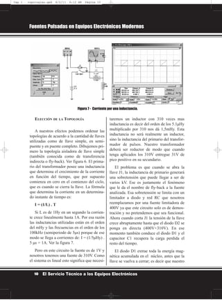 ELECCIÓN DE LA TOPOLOGÍA
A nuestros efectos podemos ordenar las
topologías de acuerdo a la cantidad de llaves
utilizadas como de llave simple, en semi-
puente y en puente completo. Dibujemos pri-
mero la topología aisladora de llave simple
(también conocida como de transferencia
indirecta o fly-back). Ver figura 6. El prima-
rio del transformador posee una inductancia
que determina el crecimiento de la corriente
en función del tiempo, que por supuesto
comienza en cero en el comienzo del ciclo,
que es cuando se cierra la llave. La fórmula
que determina la corriente en un determina-
do instante de tiempo es:
I = (1/L) . T
Si L es de 1Hy en un segundo la corrien-
te crece linealmente hasta 1A. Por esa razón
las inductancias utilizadas están en el orden
del mHy y las frecuencias en el orden de los
100kHz (semiperiodo de 5µs) porque de ese
modo se llega a corrientes de: I = (1/5µHy) .
5 µs = 1A. Ver la figura 7.
Pero en este circuito la fuente es de 1V y
nosotros tenemos una fuente de 310V. Como
el sistema es lineal esto significa que necesi-
taremos un inductor con 310 veces mas
inductancia es decir del orden de los 5.1µHy
multiplicado por 310 nos dá 1,5mHy. Esta
inductancia no será realmente un inductor,
sino la inductancia del primario del transfor-
mador de pulsos. Nuestro transformador
deberá ser reductor de modo que cuando
tenga aplicados los 310V entregue 31V de
pico positivo en su secundario.
El problema es que cuando se abra la
llave J1, la inductancia de primario generará
una sobretensión que puede llegar a ser de
varios kV. Ese es justamente el fenómeno
que le da el nombre de fly-back a la fuente
analizada. Esa sobretensión se limita con un
limitador a diodo y red RC que nosotros
reemplazamos por una fuente limitadora de
400V ya que este circuito solo es de demos-
tración y no pretendemos que sea funcional.
Ahora cuando corta J1 la tensión de la llave
crece abruptamente hasta que el diodo D2 se
ponga en directa (400V+310V). En ese
momento también conduce el diodo D1 y el
capacitor C1 recupera la carga perdida el
resto del tiempo.
El diodo D1 extrae toda la energía mag-
nética acumulada en el núcleo, antes que la
llave se vuelva a cerrar; es decir que nuestro
Fuentes Pulsadas en Equipos Electrónicos Modernos
10 El Servicio Técnico a los Equipos Electrónicos
Figura 7 - Corriente por una inductancia.
Cap 1 - topologías.qxd 8/2/11 6:12 AM Página 10
 