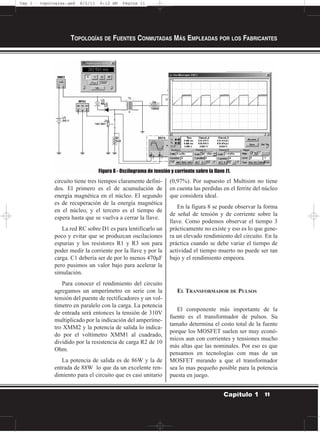 circuito tiene tres tiempos claramente defini-
dos. El primero es el de acumulación de
energía magnética en el núcleo. El segundo
es de recuperación de la energía magnética
en el núcleo, y el tercero es el tiempo de
espera hasta que se vuelva a cerrar la llave.
La red RC sobre D1 es para lentificarlo un
poco y evitar que se produzcan oscilaciones
espurias y los resistores R1 y R3 son para
poder medir la corriente por la llave y por la
carga. C1 debería ser de por lo menos 470µF
pero pusimos un valor bajo para acelerar la
simulación.
Para conocer el rendimiento del circuito
agregamos un amperímetro en serie con la
tensión del puente de rectificadores y un vol-
tímetro en paralelo con la carga. La potencia
de entrada será entonces la tensión de 310V
multiplicado por la indicación del amperíme-
tro XMM2 y la potencia de salida lo indica-
do por el voltímetro XMM1 al cuadrado,
dividido por la resistencia de carga R2 de 10
Ohm.
La potencia de salida es de 86W y la de
entrada de 88W lo que da un excelente ren-
dimiento para el circuito que es casi unitario
(0,97%). Por supuesto el Multisim no tiene
en cuenta las perdidas en el ferrite del núcleo
que considera ideal.
En la figura 8 se puede observar la forma
de señal de tensión y de corriente sobre la
llave. Como podemos observar el tiempo 3
prácticamente no existe y eso es lo que gene-
ra un elevado rendimiento del circuito. En la
práctica cuando se debe variar el tiempo de
actividad el tiempo muerto no puede ser tan
bajo y el rendimiento empeora.
EL TRANSFORMADOR DE PULSOS
El componente más importante de la
fuente es el transformador de pulsos. Su
tamaño determina el costo total de la fuente
porque los MOSFET suelen ser muy econó-
micos aun con corrientes y tensiones mucho
más altas que las nominales. Por eso es que
pensamos en tecnologías con mas de un
MOSFET mirando a que el transformador
sea lo mas pequeño posible para la potencia
puesta en juego.
TOPOLOGÍAS DE FUENTES CONMUTADAS MÁS EMPLEADAS POR LOS FABRICANTES
11Capítulo 1
Figura 8 - Oscilograma de tensión y corriente sobre la llave J1.
Cap 1 - topologías.qxd 8/2/11 6:12 AM Página 11
 