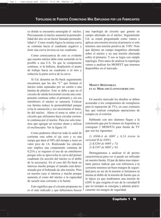 co donde se encuentra sumergido el núcleo.
Precisamente el núcleo aumenta la permeabi-
lidad del aire en un factor llamado permeabi-
lidad oº. Como resulta lógico la misma curva
se continúa hacia el cuadrante negativo y
tiene una curva inversa en ese cuadrante.
Como consecuencia de esto es evidente
que nuestro núcleo debe estar sometido en lo
posible a una CA. Ya que la componente
continua, si la hubiera, desplazaría el punto
de trabajo hacia un cuadrante o el otro y
reduciría la parte activa de la curva.
Si Ud. desarma un fly-back seguramente
encontrara que las dos “C” que forman el
núcleo están separadas por un cartón o una
lamina de plástico. Esto se debe a que en el
circuito de salida horizontal circula una com-
ponente continua sobre el primario y sin ese
entrehierro el núcleo se saturaría. Colocar
esa lámina reduce la permeabilidad aunque
evita la saturación y eso incrementa el tama-
ño del núcleo. Ahora el tema es saber si el
circuito que utilizamos hace circular corrien-
te continua por el núcleo. Para eso solo tene-
mos que agregar un resistor shunt y utilizar
el osciloscopio. Ver la figura 10.
Como podemos observar toda la señal de
corriente esta sobre el eje cero y es una
rampa que dura el 50% del tiempo y tiene un
valor pico de 1A. Realizando los cálculos
esto implica una componente continua de
0,25A y se requiere el uso de un entrehierro
porque solo se aprovecha la curva del primer
cuadrante (la sección del núcleo es el doble
de la necesaria). En el caso del fly-back no
interesa mucho porque el tamaño está deter-
minado por el bobinado de alta tensión. Pero
en nuestro caso si interesa y mucho porque
aumenta el costo del núcleo o la capacidad
de sacarle mas corriente a la fuente.
Esto significa que el circuito propuesto no
es el más indicado y que deberemos buscar
una topología de circuito que genere un
campo alternado en el núcleo. Seguramente
Ud. se estará preguntando como vamos a
aplicar una tensión inversa al primario si solo
tenemos una tensión positiva de 310V. Note
que dijimos un campo magnético alternado
sobre el núcleo y no una tensión alternada
sobre el primario. Y eso se logra con simple
topología. Pero antes de analizar la topología
vamos a analizar los MOSFET que tenemos
disponibles en el mercado.
MOSFET DISPONIBLES
EN EL MERCADO LATINOAMERICANO
En nuestro mercado los diseños se deben
acomodar a los componentes de reemplazos
para la reparación de TVs; en caso contrario
hay que realizar complejas operaciones de
compra en el exterior.
Hablando con mis alumnos llegue a la
conclusión que por lo menos en Argentina se
consiguen 3 MOSFETs para fuente de TV
que son los siguientes:
1) 6N60-A de 600V y 6,2A (existe la
variedad B de 650V).
2) K3264 de 800V y 7A.
3) K1507 de 600V y 9A.
Detengámonos a analizar el de peores
características para ver si puede ser utilizado
en nuestra fuente. El par de datos mas impor-
tante parece indicar que con referencia a la
corriente tenemos un buen margen de seguri-
dad pero no así de la tensión si limitamos la
misma al doble de la tensión de fuente que es
lo típico ya que tendríamos una tensión de
620V lo que exigiría el uso de la variedad B
que no siempre se consigue y además prácti-
camente sin margen de seguridad.
TOPOLOGÍAS DE FUENTES CONMUTADAS MÁS EMPLEADAS POR LOS FABRICANTES
13Capítulo 1
Cap 1 - topologías.qxd 8/2/11 6:12 AM Página 13
 